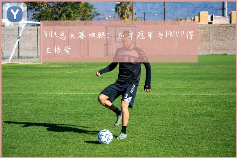 NBA总决赛回顾：历年冠军与FMVP得主传奇