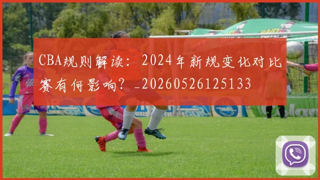 CBA规则解读：2024年新规变化对比赛有何影响？_20260526125133