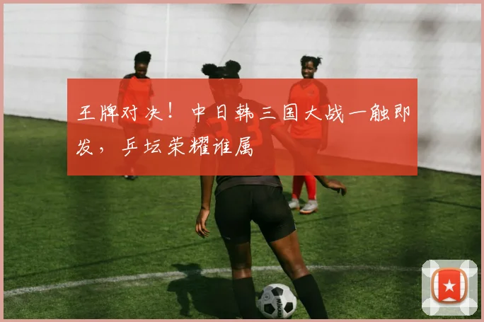 王牌对决!中日韩三国大战一触即发,乒坛荣耀谁属