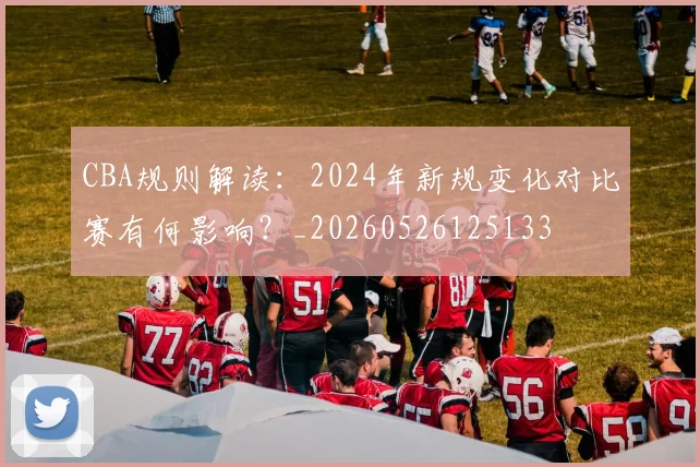 CBA规则解读：2024年新规变化对比赛有何影响？_20260526125133