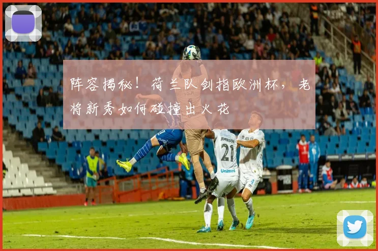 阵容揭秘！荷兰队剑指欧洲杯，老将新秀如何碰撞出火花