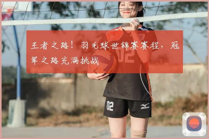 王者之路！羽毛球世锦赛赛程，冠军之路充满挑战