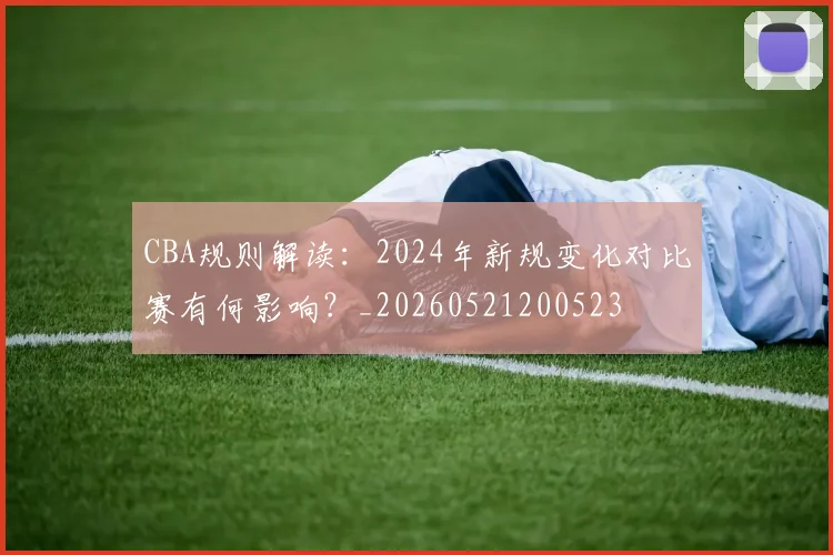 CBA规则解读：2024年新规变化对比赛有何影响？_20260521200523
