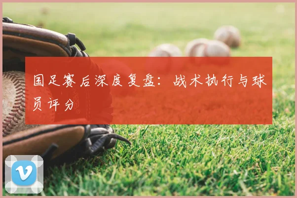 国足赛后深度复盘：战术执行与球员评分