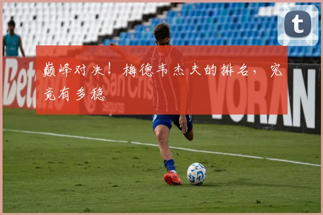 巅峰对决！梅德韦杰夫的排名，究竟有多稳