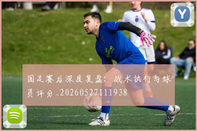 国足赛后深度复盘：战术执行与球员评分_20260527111938