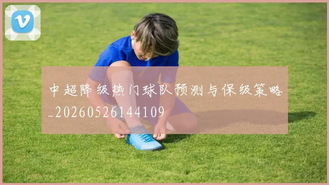 中超降级热门球队预测与保级策略_20260526144109