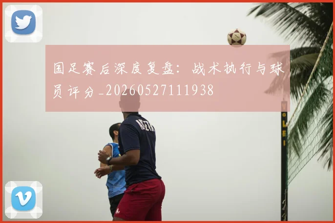 国足赛后深度复盘：战术执行与球员评分_20260527111938