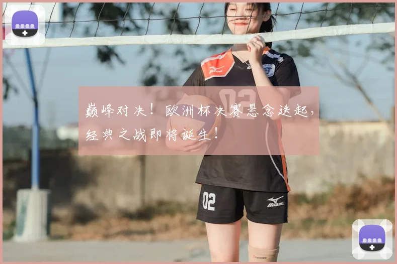 巅峰对决！欧洲杯决赛悬念迭起，经典之战即将诞生！