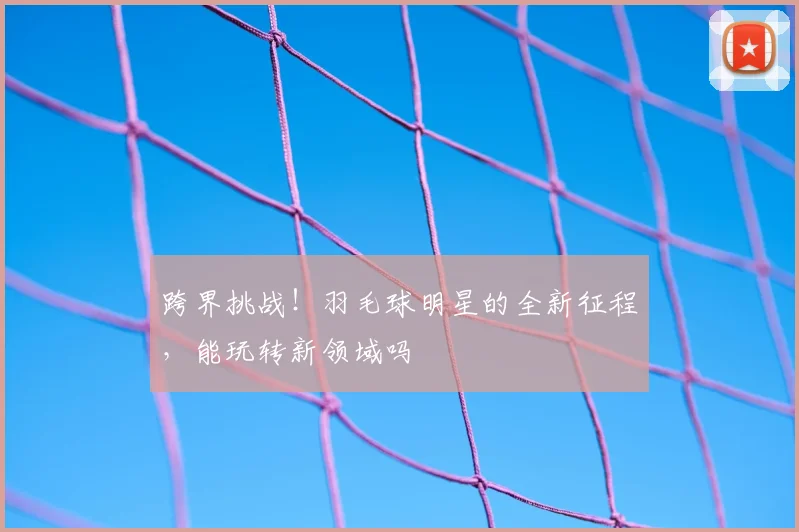 跨界挑战！羽毛球明星的全新征程，能玩转新领域吗